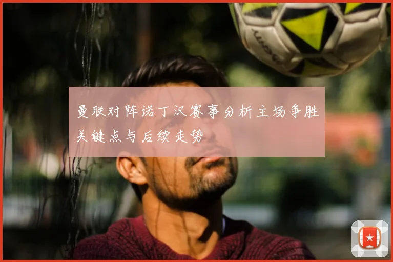 曼联对阵诺丁汉赛事分析主场争胜关键点与后续走势