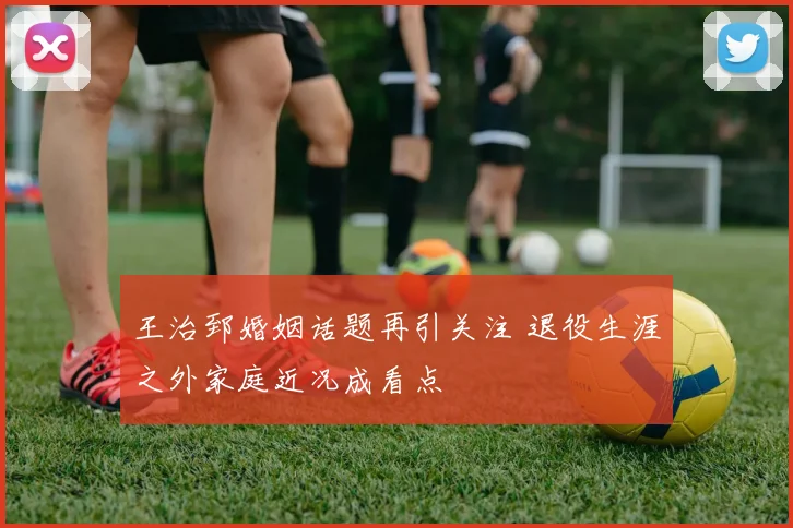 王治郅婚姻话题再引关注 退役生涯之外家庭近况成看点