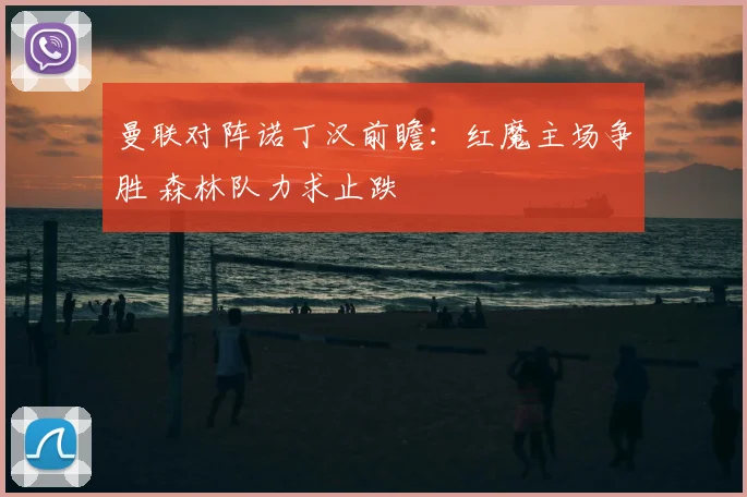 曼联对阵诺丁汉前瞻:红魔主场争胜 森林队力求止跌