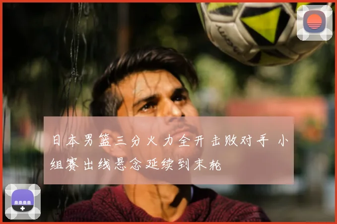 日本男篮三分火力全开击败对手 小组赛出线悬念延续到末轮