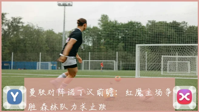 曼联对阵诺丁汉前瞻：红魔主场争胜 森林队力求止跌