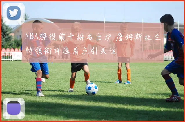 NBA现役前十排名出炉 詹姆斯杜兰特领衔评选看点引关注