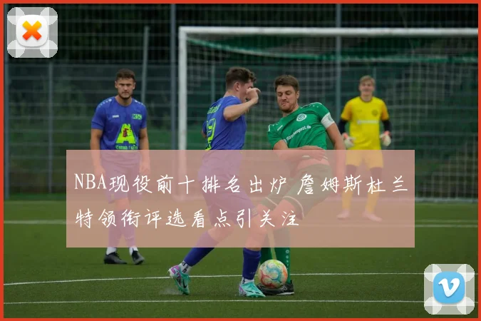 NBA现役前十排名出炉 詹姆斯杜兰特领衔评选看点引关注